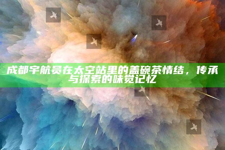 成都宇航员在太空站里的盖碗茶情结，传承与探索的味觉记忆