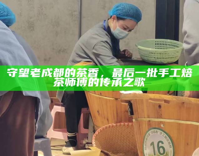 守望老成都的茶香，最后一批手工焙茶师傅的传承之歌