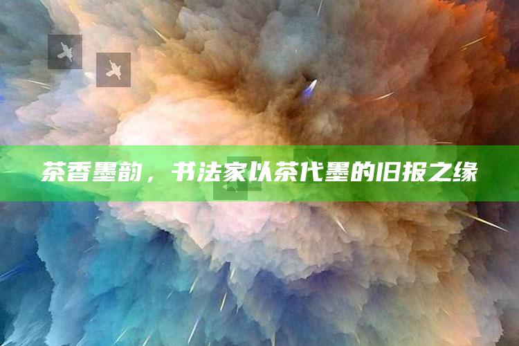 茶香墨韵，书法家以茶代墨的旧报之缘