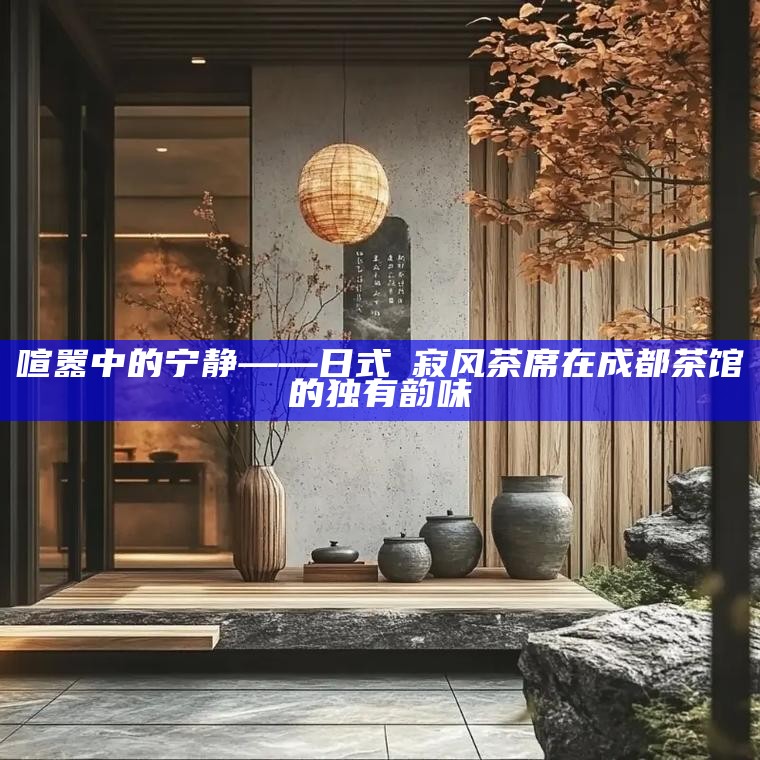 喧嚣中的宁静——日式侘寂风茶席在成都茶馆的独有韵味
