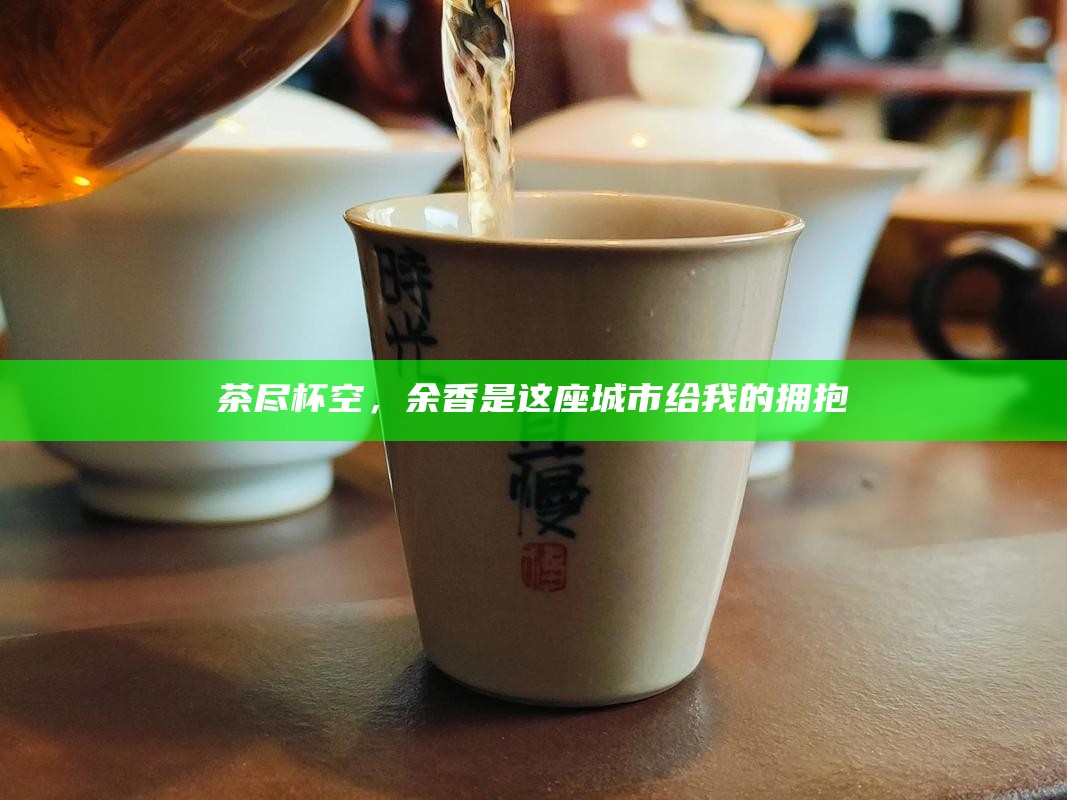 茶尽杯空，余香是这座城市给我的拥抱