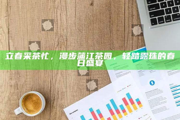 立春采茶忙，漫步蒲江茶园，轻踏露珠的春日盛宴
