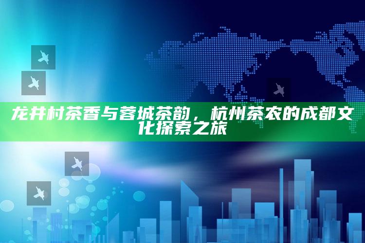 龙井村茶香与蓉城茶韵，杭州茶农的成都文化探索之旅