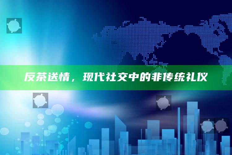 反茶送情，现代社交中的非传统礼仪