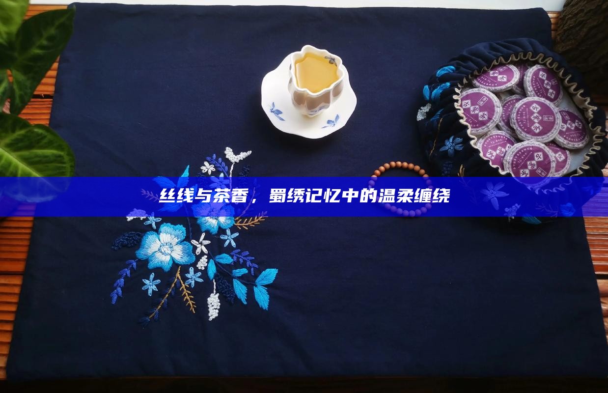 丝线与茶香,蜀绣记忆中的温柔缠绕