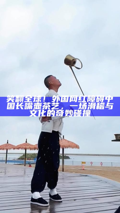 笑翻全球！外国网红障碍中国长嘴壶茶艺，一场滑稽与文化的奇妙碰撞