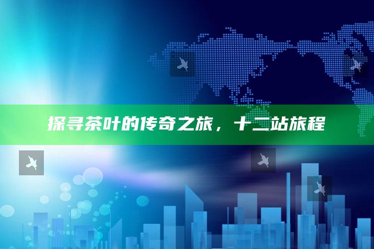 探寻茶叶的传奇之旅，十二站旅程
